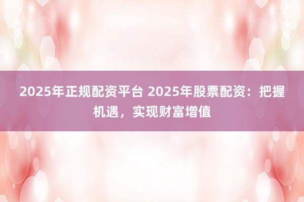 2025年正规配资平台 2025年股票配资：把握机遇，实现财富增值