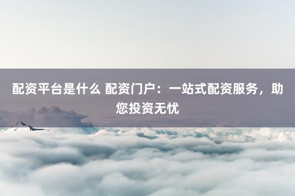 配资平台是什么 配资门户：一站式配资服务，助您投资无忧