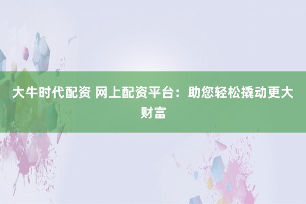 大牛时代配资 网上配资平台：助您轻松撬动更大财富