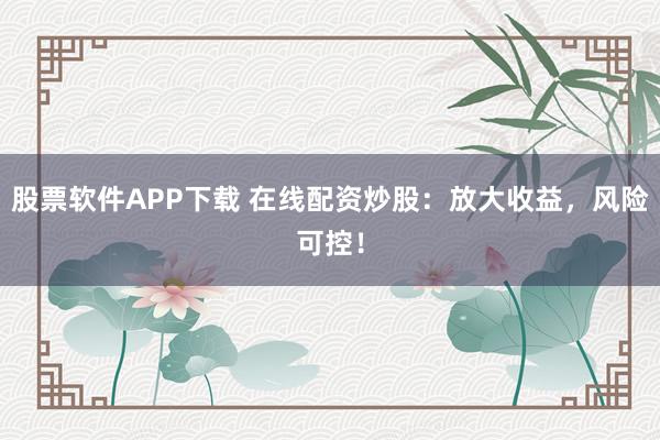 股票软件APP下载 在线配资炒股：放大收益，风险可控！
