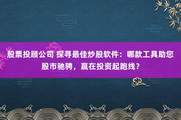 股票投顾公司 探寻最佳炒股软件：哪款工具助您股市驰骋，赢在投资起跑线？