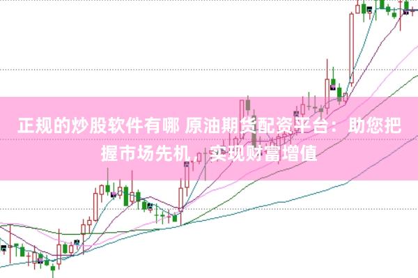正规的炒股软件有哪 原油期货配资平台：助您把握市场先机，实现财富增值