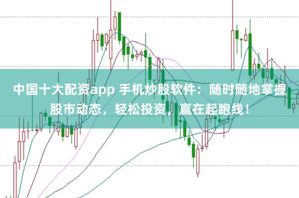 中国十大配资app 手机炒股软件：随时随地掌握股市动态，轻松投资，赢在起跑线！