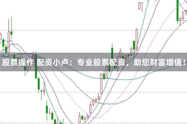 股票操作 配资小卢：专业股票配资，助您财富增值！