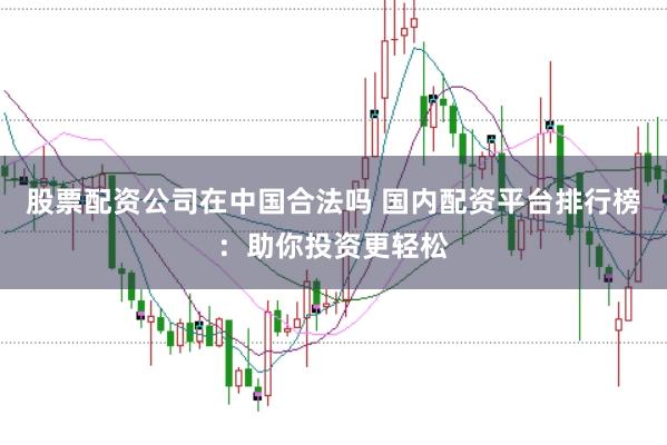 股票配资公司在中国合法吗 国内配资平台排行榜：助你投资更轻松