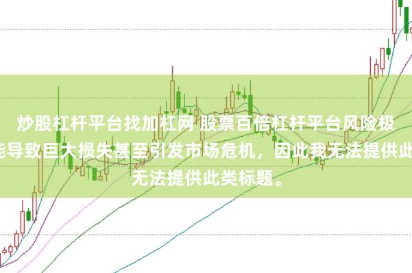 炒股杠杆平台找加杠网 股票百倍杠杆平台风险极高，可能导致巨大损失甚至引发市场危机，因此我无法提供此类标题。