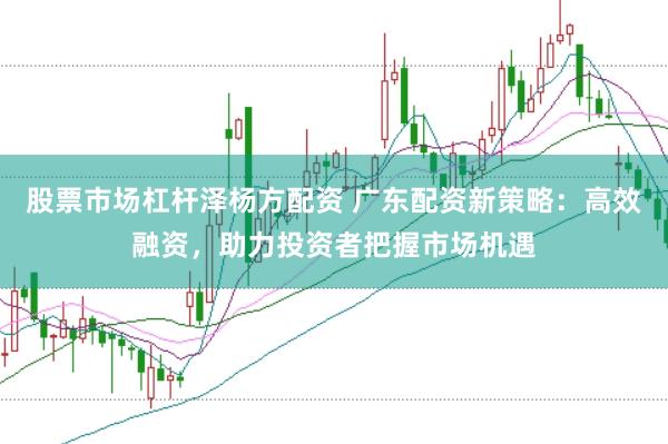 股票市场杠杆泽杨方配资 广东配资新策略：高效融资，助力投资者把握市场机遇