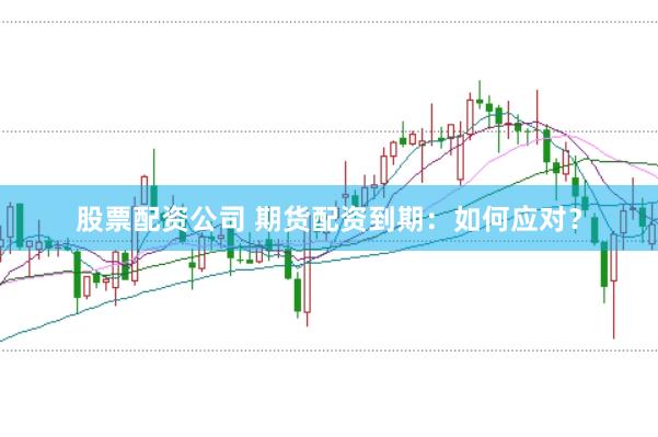股票配资公司 期货配资到期：如何应对？