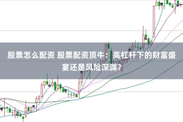 股票怎么配资 股票配资顶牛：高杠杆下的财富盛宴还是风险深渊？