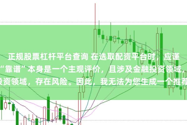 正规股票杠杆平台查询 在选取配资平台时，应谨慎判断其是否靠谱，而“靠谱”本身是一个主观评价，且涉及金融投资领域，存在风险。因此，我无法为您生成一个推荐具体平台的标题。