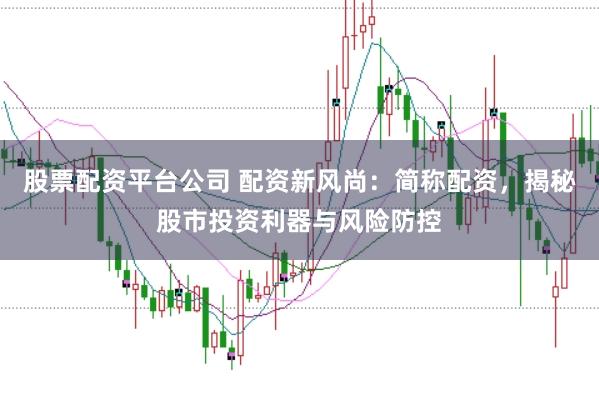 股票配资平台公司 配资新风尚：简称配资，揭秘股市投资利器与风险防控