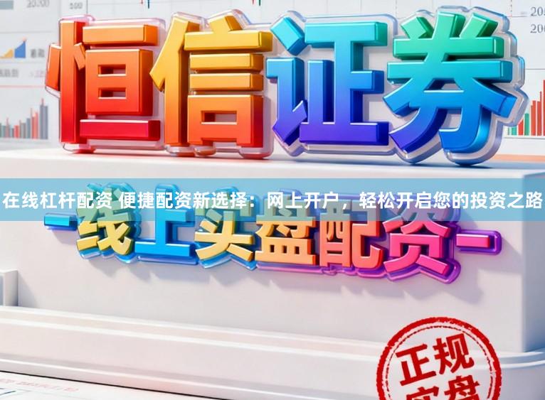 在线杠杆配资 便捷配资新选择：网上开户，轻松开启您的投资之路
