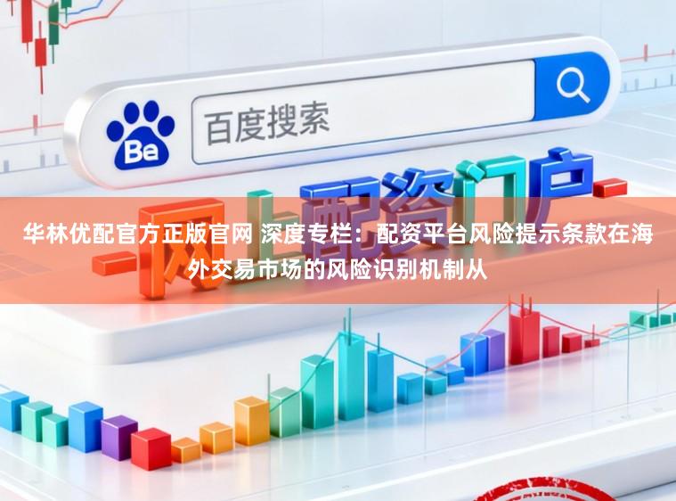 华林优配官方正版官网 深度专栏：配资平台风险提示条款在海外交易市场的风险识别机制从
