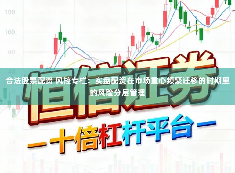 合法股票配资 风控专栏：实盘配资在市场重心频繁迁移的时期里的风险分层管理