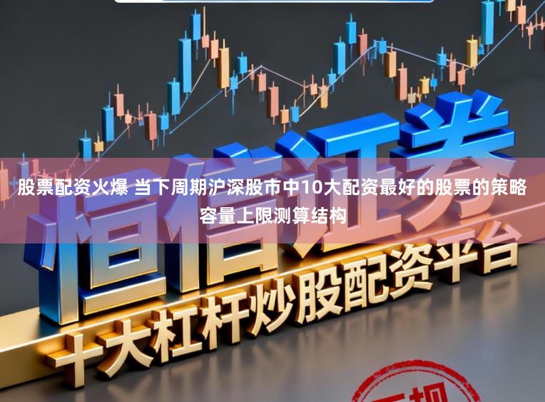 股票配资火爆 当下周期沪深股市中10大配资最好的股票的策略容量上限测算结构