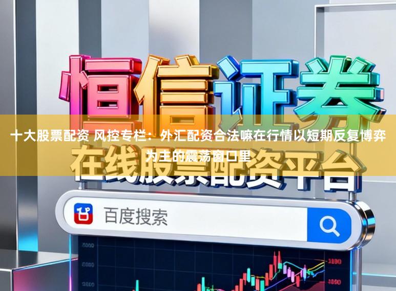 十大股票配资 风控专栏：外汇配资合法嘛在行情以短期反复博弈为主的震荡窗口里