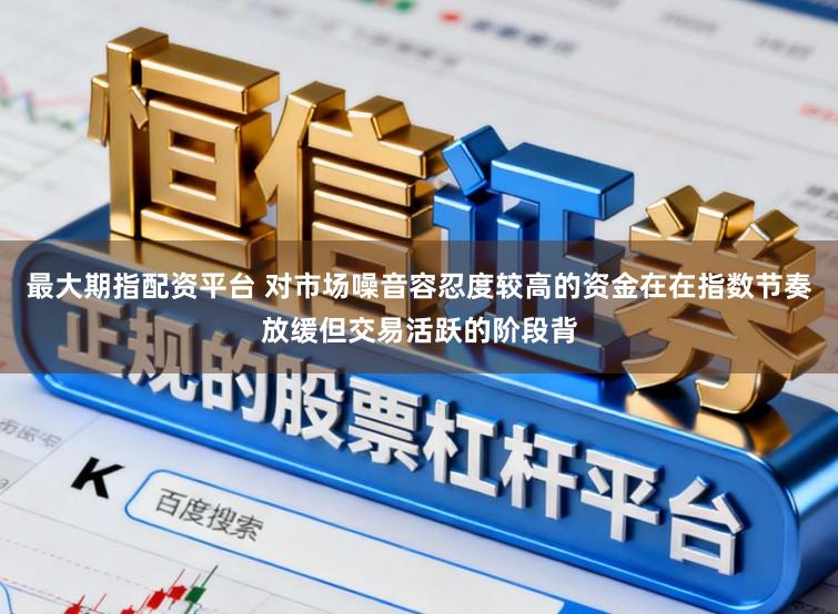 最大期指配资平台 对市场噪音容忍度较高的资金在在指数节奏放缓但交易活跃的阶段背
