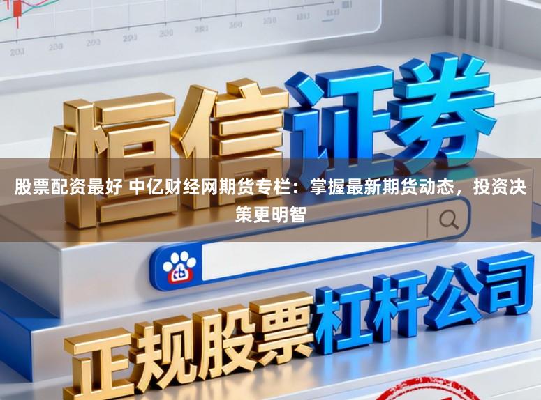 股票配资最好 中亿财经网期货专栏：掌握最新期货动态，投资决策更明智