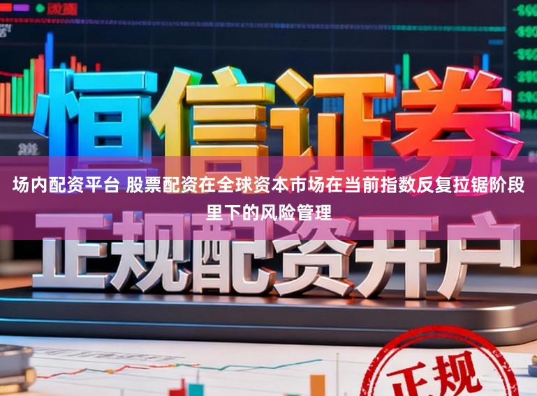 场内配资平台 股票配资在全球资本市场在当前指数反复拉锯阶段里下的风险管理